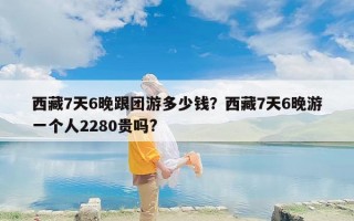 西藏7天6晚跟团游多少钱？西藏7天6晚游一个人2280贵吗?