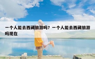 一个人能去西藏旅游吗？一个人能去西藏旅游吗现在