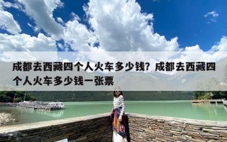 成都去西藏四个人火车多少钱？成都去西藏四个人火车多少钱一张票