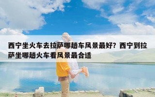 西宁坐火车去拉萨哪趟车风景最好？西宁到拉萨坐哪趟火车看风景最合适