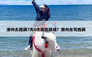 潮州去西藏7天6夜最佳路线？潮州自驾西藏