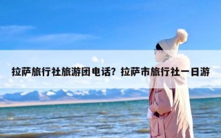 拉萨旅行社旅游团电话？拉萨市旅行社一日游
