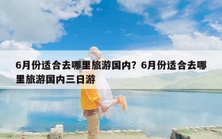 6月份适合去哪里旅游国内？6月份适合去哪里旅游国内三日游