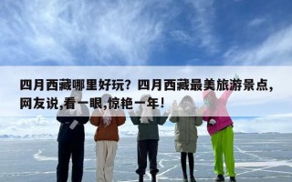 四月西藏哪里好玩？四月西藏最美旅游景点,网友说,看一眼,惊艳一年!