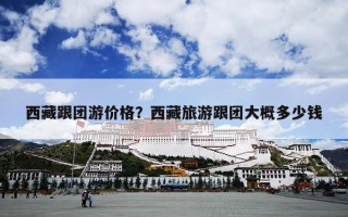 西藏跟团游价格？西藏旅游跟团大概多少钱