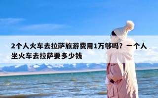 2个人火车去拉萨旅游费用1万够吗？一个人坐火车去拉萨要多少钱