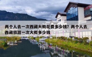 两个人去一次西藏大概花费多少钱？两个人去西藏旅游一次大概多少钱