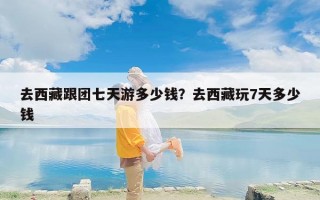 去西藏跟团七天游多少钱？去西藏玩7天多少钱