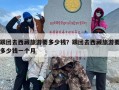 跟团去西藏旅游要多少钱？跟团去西藏旅游要多少钱一个月