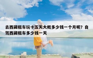 去西藏租车玩十五天大概多少钱一个月呢？自驾西藏租车多少钱一天