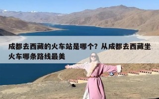 成都去西藏的火车站是哪个？从成都去西藏坐火车哪条路线最美
