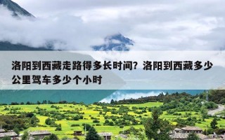 洛阳到西藏走路得多长时间？洛阳到西藏多少公里驾车多少个小时