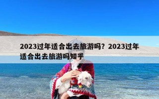 2023过年适合出去旅游吗？2023过年适合出去旅游吗知乎