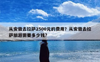从安徽去拉萨2500元的费用？从安徽去拉萨旅游需要多少钱?