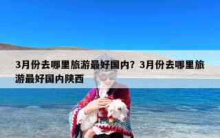 3月份去哪里旅游最好国内？3月份去哪里旅游最好国内陕西