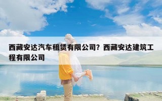 西藏安达汽车租赁有限公司？西藏安达建筑工程有限公司
