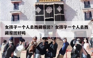 女孩子一个人去西藏报团？女孩子一个人去西藏报团好吗