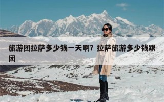 旅游团拉萨多少钱一天啊？拉萨旅游多少钱跟团