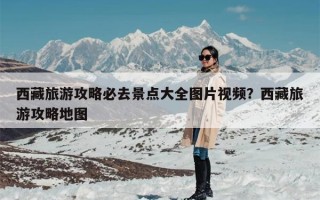 西藏旅游攻略必去景点大全图片视频？西藏旅游攻略地图