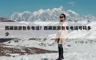 西藏旅游包车电话？西藏旅游包车电话号码多少