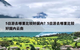 5日游去哪里比较好国内？5日游去哪里比较好国内云南