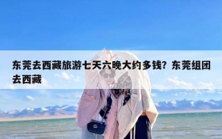 东莞去西藏旅游七天六晚大约多钱？东莞组团去西藏