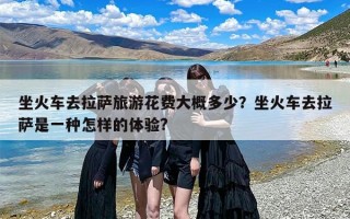 坐火车去拉萨旅游花费大概多少？坐火车去拉萨是一种怎样的体验?