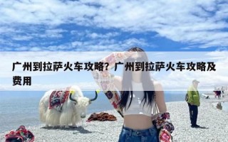 广州到拉萨火车攻略？广州到拉萨火车攻略及费用