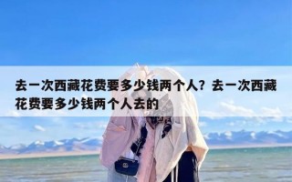 去一次西藏花费要多少钱两个人？去一次西藏花费要多少钱两个人去的
