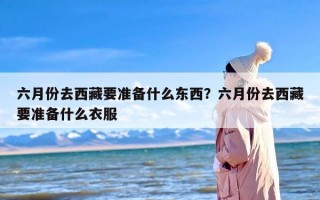 六月份去西藏要准备什么东西？六月份去西藏要准备什么衣服