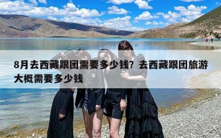 8月去西藏跟团需要多少钱？去西藏跟团旅游大概需要多少钱