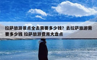 拉萨旅游景点全去需要多少钱？去拉萨旅游需要多少钱 拉萨旅游费用大盘点