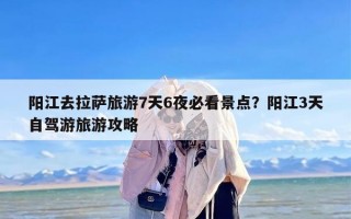 阳江去拉萨旅游7天6夜必看景点？阳江3天自驾游旅游攻略