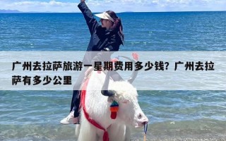 广州去拉萨旅游一星期费用多少钱？广州去拉萨有多少公里