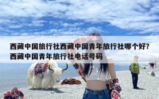西藏中国旅行社西藏中国青年旅行社哪个好？西藏中国青年旅行社电话号码