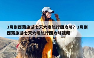 3月到西藏旅游七天六晚旅行团攻略？3月到西藏旅游七天六晚旅行团攻略视频