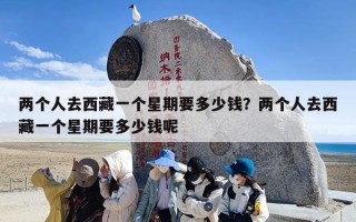 两个人去西藏一个星期要多少钱？两个人去西藏一个星期要多少钱呢