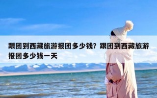 跟团到西藏旅游报团多少钱？跟团到西藏旅游报团多少钱一天