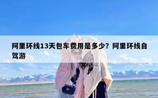 阿里环线13天包车费用是多少？阿里环线自驾游