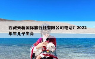 西藏天骄国际旅行社有限公司电话？2022年生儿子生肖
