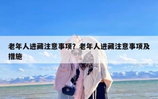 老年人进藏注意事项？老年人进藏注意事项及措施