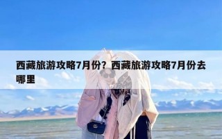西藏旅游攻略7月份？西藏旅游攻略7月份去哪里