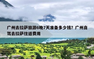 广州去拉萨旅游6晚7天准备多少钱？广州自驾去拉萨往返费用