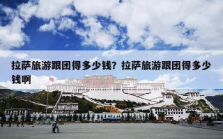 拉萨旅游跟团得多少钱？拉萨旅游跟团得多少钱啊