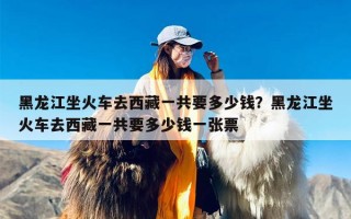 黑龙江坐火车去西藏一共要多少钱？黑龙江坐火车去西藏一共要多少钱一张票