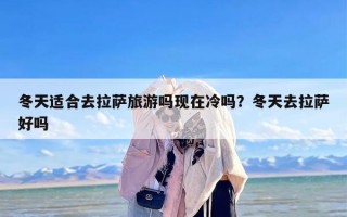 冬天适合去拉萨旅游吗现在冷吗？冬天去拉萨好吗