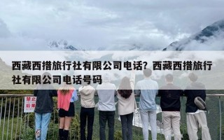 西藏西措旅行社有限公司电话？西藏西措旅行社有限公司电话号码