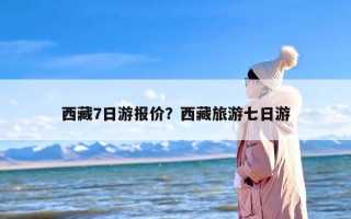 西藏7日游报价？西藏旅游七日游