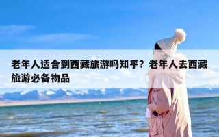 老年人适合到西藏旅游吗知乎？老年人去西藏旅游必备物品