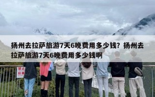 扬州去拉萨旅游7天6晚费用多少钱？扬州去拉萨旅游7天6晚费用多少钱啊